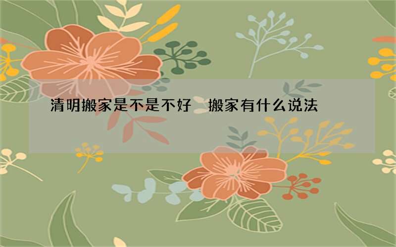 清明搬家是不是不好 搬家有什么说法